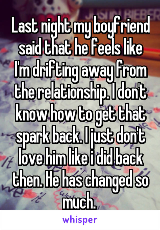 Last night my boyfriend said that he feels like I'm drifting away from the relationship. I don't know how to get that spark back. I just don't love him like i did back then. He has changed so much. 