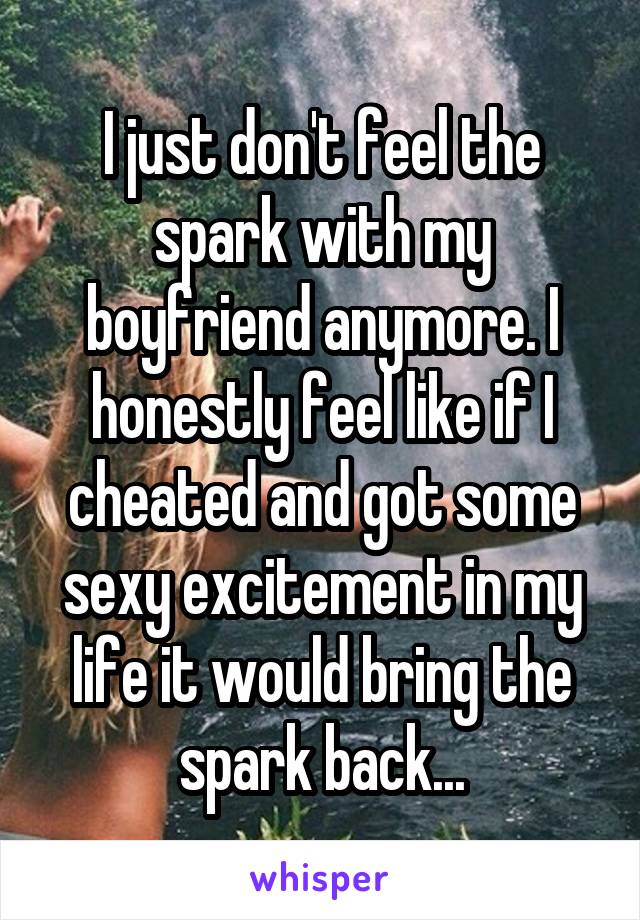 I just don't feel the spark with my boyfriend anymore. I honestly feel like if I cheated and got some sexy excitement in my life it would bring the spark back...