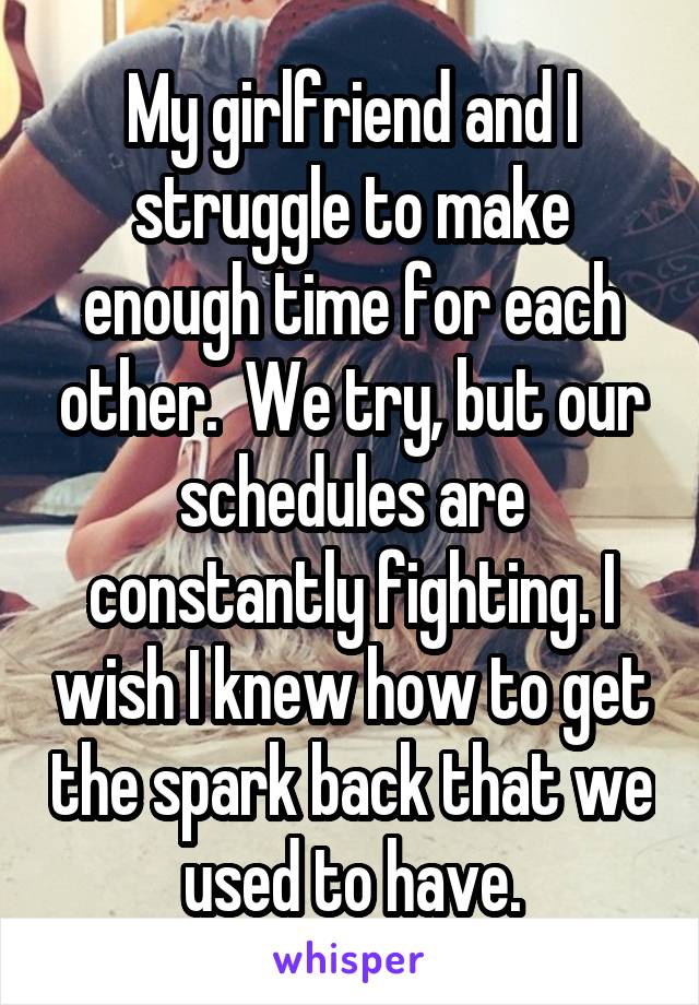My girlfriend and I struggle to make enough time for each other.  We try, but our schedules are constantly fighting. I wish I knew how to get the spark back that we used to have.