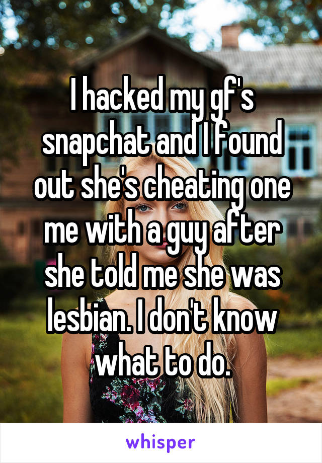 I hacked my gf's snapchat and I found out she's cheating one me with a guy after she told me she was lesbian. I don't know what to do.