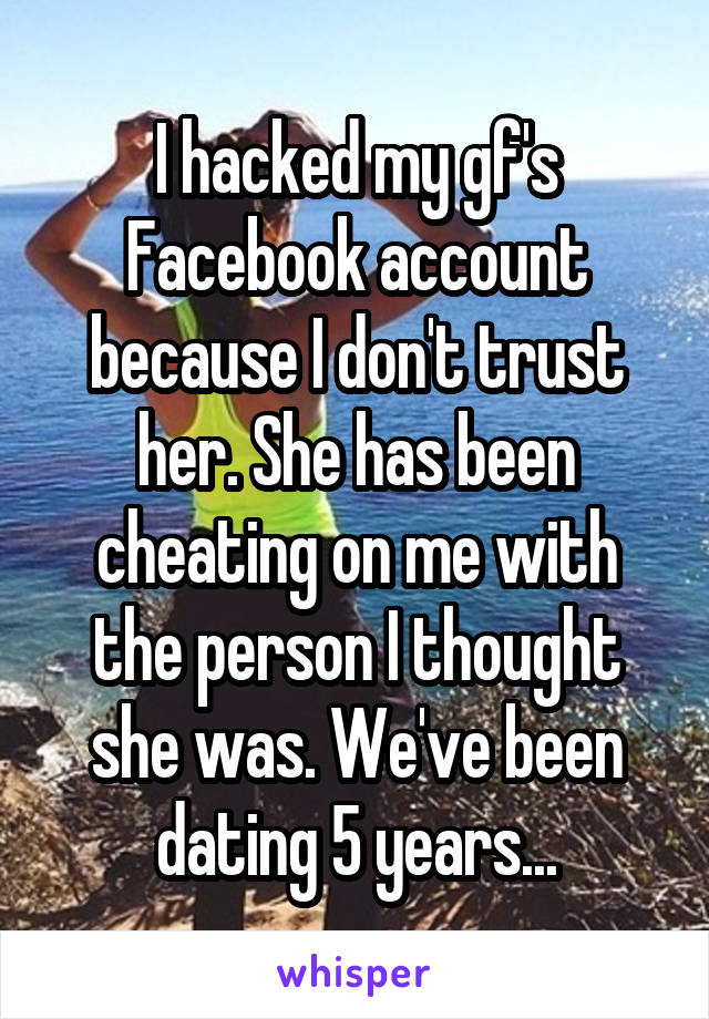 I hacked my gf's Facebook account because I don't trust her. She has been cheating on me with the person I thought she was. We've been dating 5 years...