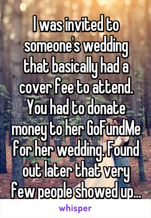 I was invited to someone's wedding that basically had a cover fee to attend. You had to donate money to her GoFundMe for her wedding. Found out later that very few people showed up...