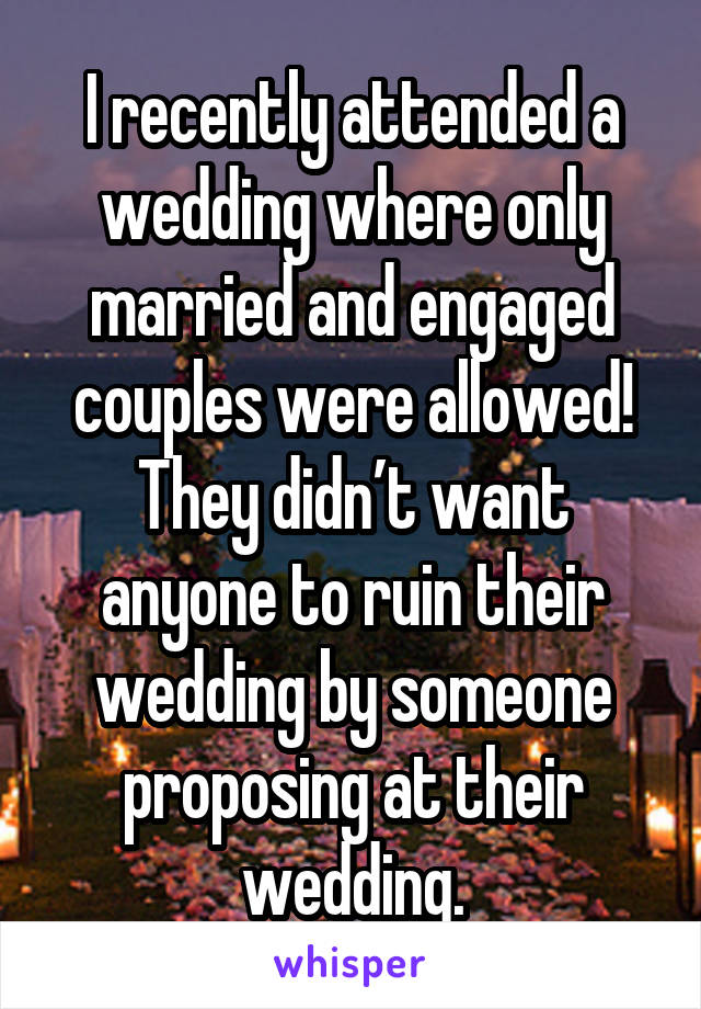 I recently attended a wedding where only married and engaged couples were allowed! They didn’t want anyone to ruin their wedding by someone proposing at their wedding.