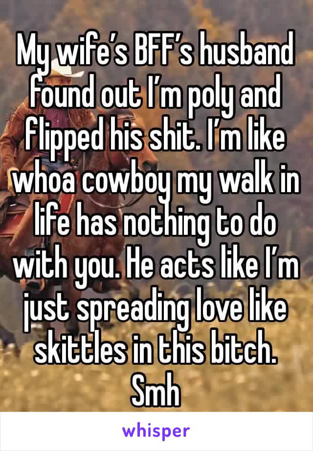 My wife’s BFF’s husband found out I’m poly and flipped his shit. I’m like whoa cowboy my walk in life has nothing to do with you. He acts like I’m just spreading love like skittles in this bitch. Smh