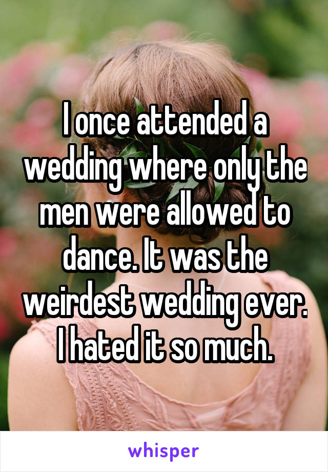 I once attended a wedding where only the men were allowed to dance. It was the weirdest wedding ever. I hated it so much.