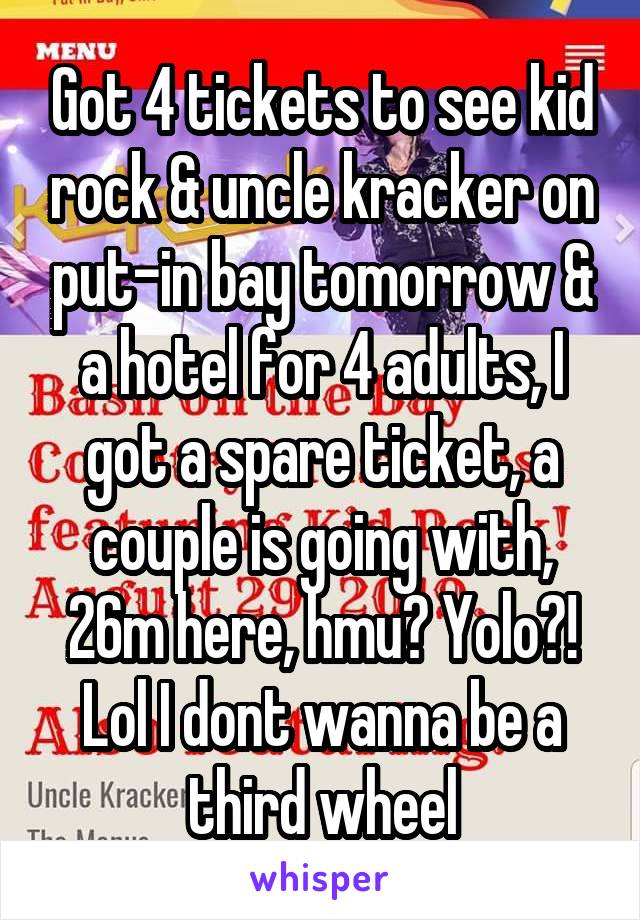 Got 4 tickets to see kid rock & uncle kracker on put-in bay tomorrow & a hotel for 4 adults, I got a spare ticket, a couple is going with, 26m here, hmu? Yolo?! Lol I dont wanna be a third wheel