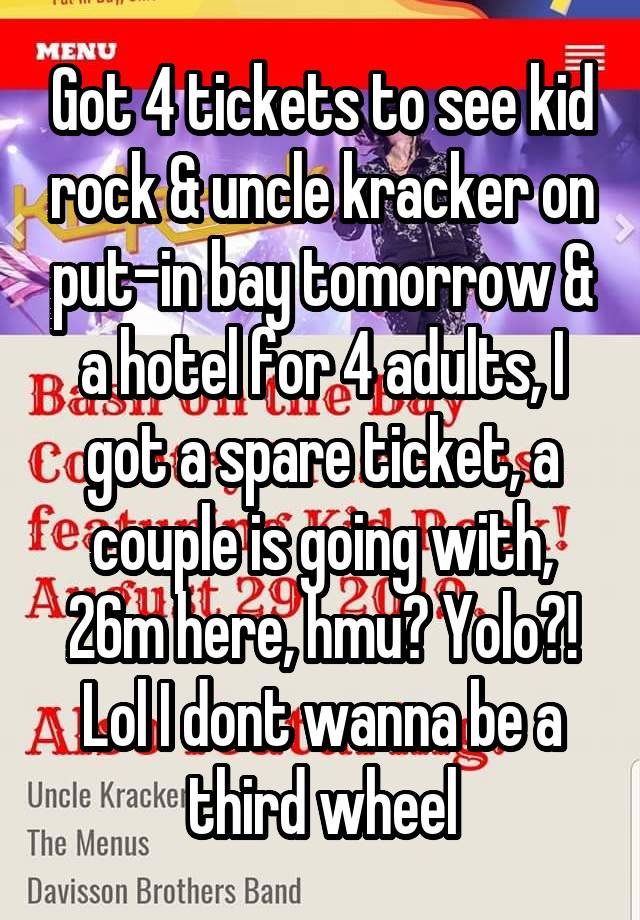 Got 4 tickets to see kid rock & uncle kracker on put-in bay tomorrow & a hotel for 4 adults, I got a spare ticket, a couple is going with, 26m here, hmu? Yolo?! Lol I dont wanna be a third wheel