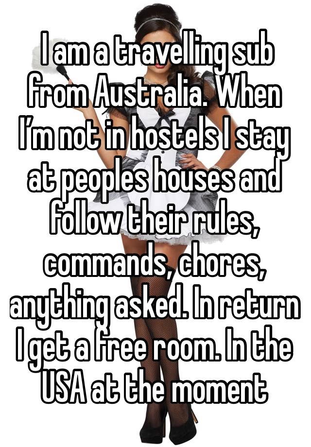  I am a travelling sub from Australia. When I’m not in hostels I stay at peoples houses and follow their rules, commands, chores, anything asked. In return I get a free room. In the USA at the moment