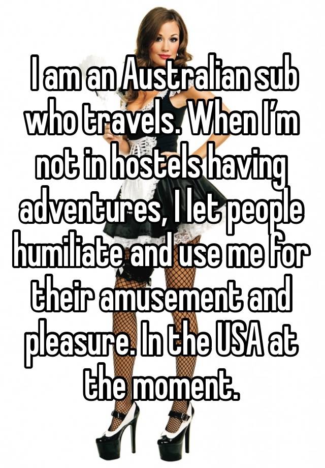  I am an Australian sub who travels. When I’m not in hostels having adventures, I let people humiliate and use me for their amusement and pleasure. In the USA at the moment. 