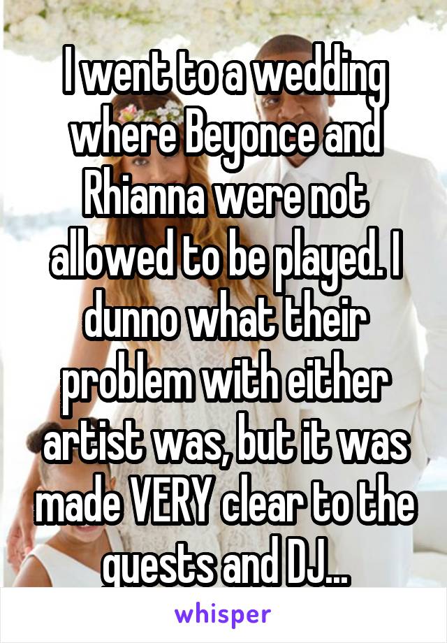 I went to a wedding where Beyonce and Rhianna were not allowed to be played. I dunno what their problem with either artist was, but it was made VERY clear to the guests and DJ...