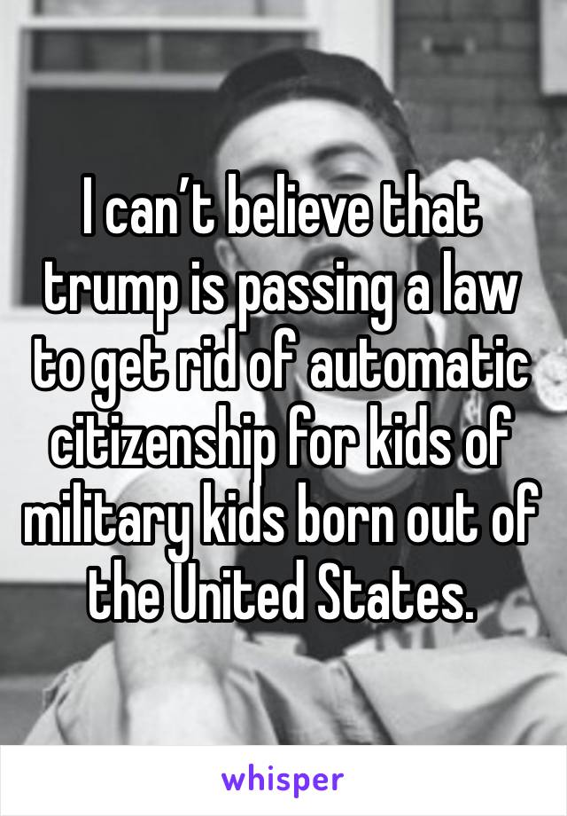 I can’t believe that trump is passing a law to get rid of automatic citizenship for kids of military kids born out of the United States. 