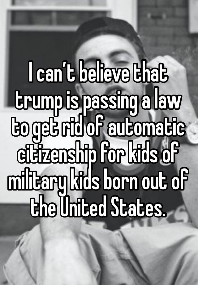 I can’t believe that trump is passing a law to get rid of automatic citizenship for kids of military kids born out of the United States. 