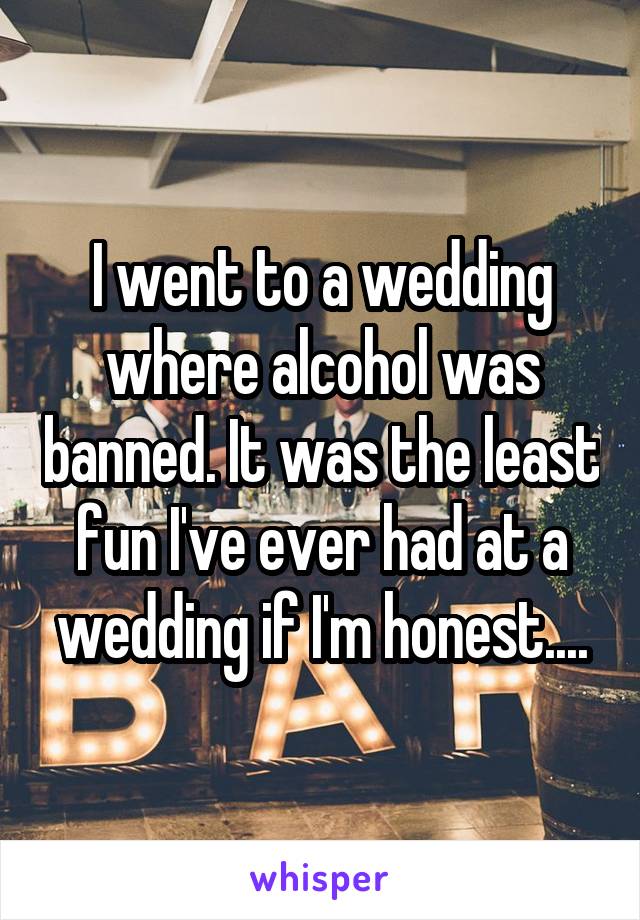 I went to a wedding where alcohol was banned. It was the least fun I've ever had at a wedding if I'm honest....