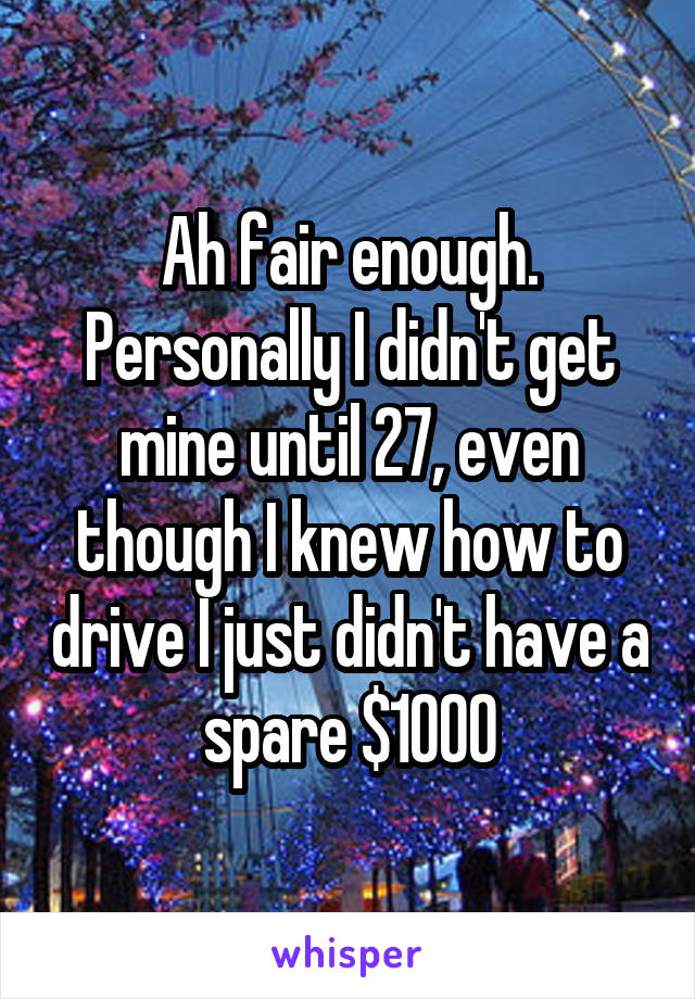 Ah fair enough. Personally I didn't get mine until 27, even though I knew how to drive I just didn't have a spare $1000