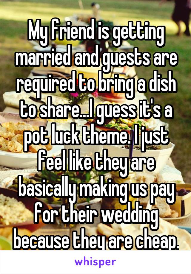 My friend is getting married and guests are required to bring a dish to share...I guess it's a pot luck theme. I just feel like they are basically making us pay for their wedding because they are cheap.