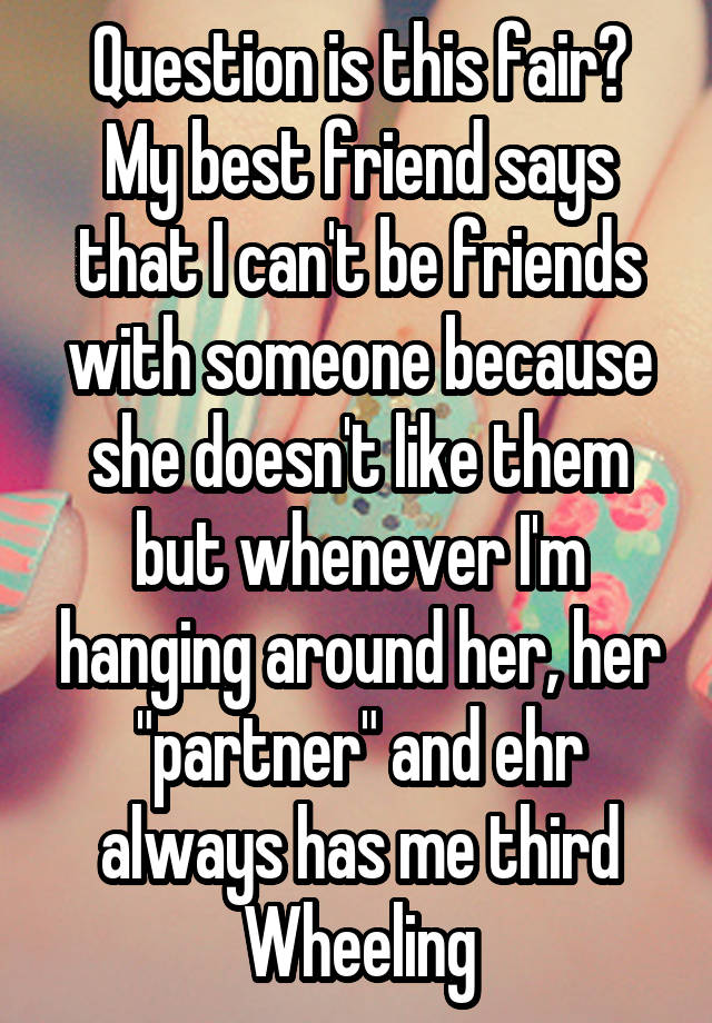 Question is this fair?
My best friend says that I can't be friends with someone because she doesn't like them but whenever I'm hanging around her, her "partner" and ehr always has me third Wheeling