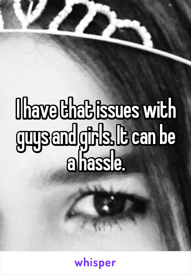 I have that issues with guys and girls. It can be a hassle.