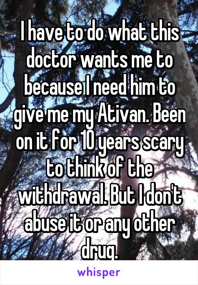 I have to do what this doctor wants me to because I need him to give me my Ativan. Been on it for 10 years scary to think of the withdrawal. But I don't abuse it or any other drug.