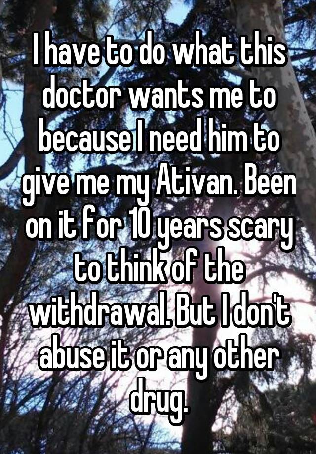 I have to do what this doctor wants me to because I need him to give me my Ativan. Been on it for 10 years scary to think of the withdrawal. But I don't abuse it or any other drug.