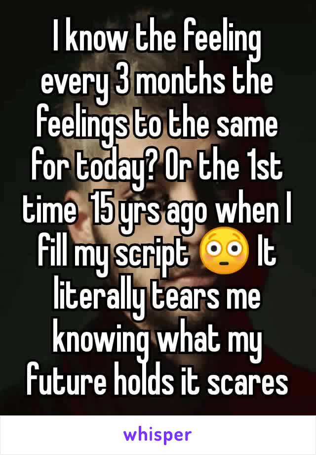 I know the feeling every 3 months the feelings to the same for today? Or the 1st time  15 yrs ago when I fill my script 😳 It literally tears me knowing what my future holds it scares me