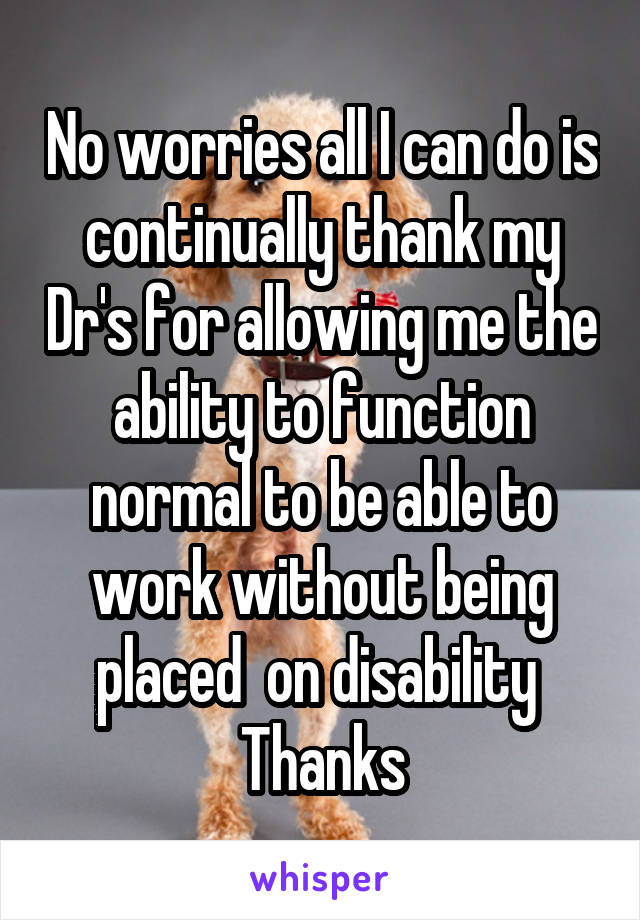 No worries all I can do is continually thank my Dr's for allowing me the ability to function normal to be able to work without being placed  on disability 
Thanks