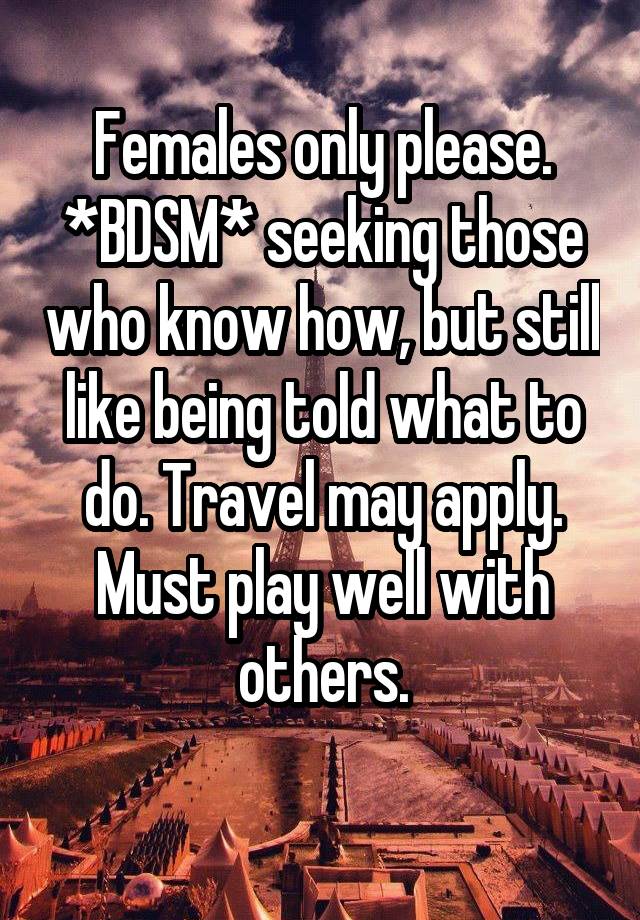 Females only please. *BDSM* seeking those who know how, but still like being told what to do. Travel may apply. Must play well with others.
 