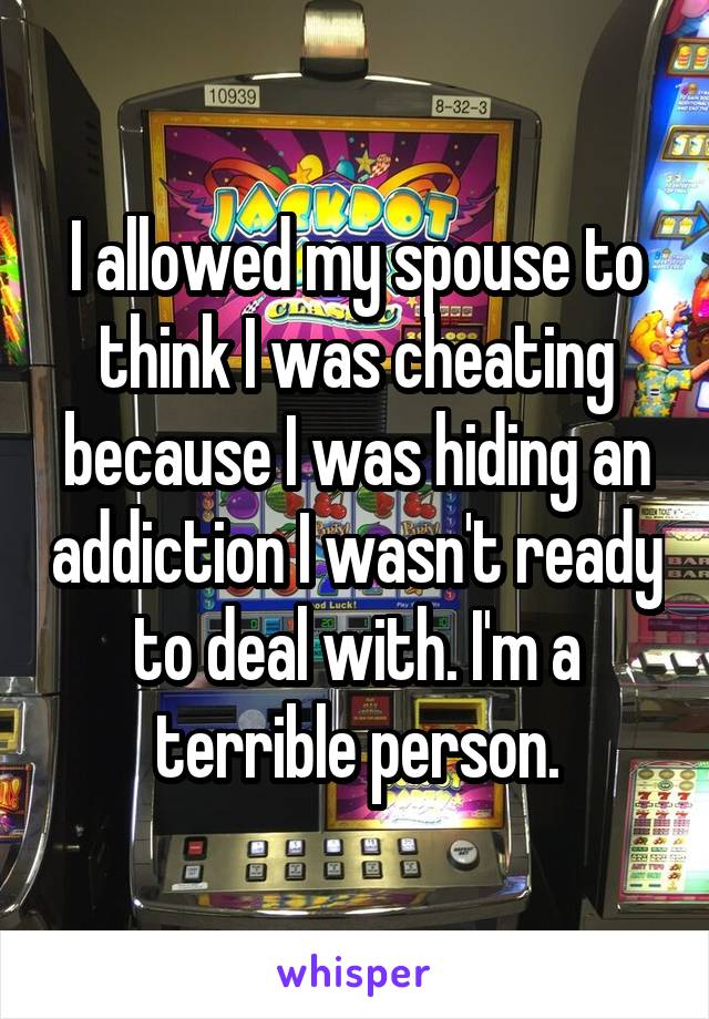 I allowed my spouse to think I was cheating because I was hiding an addiction I wasn't ready to deal with. I'm a terrible person.