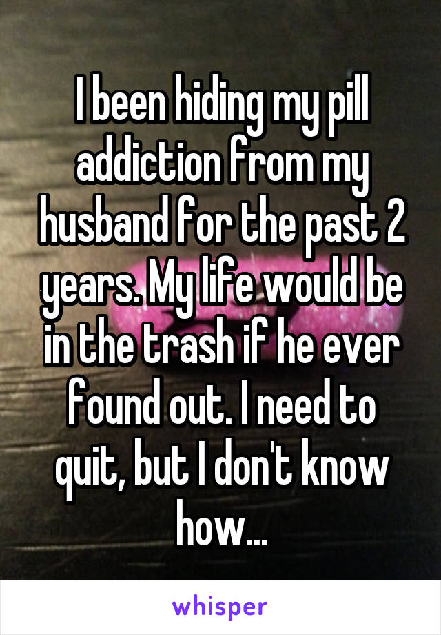 I been hiding my pill addiction from my husband for the past 2 years. My life would be in the trash if he ever found out. I need to quit, but I don't know how...