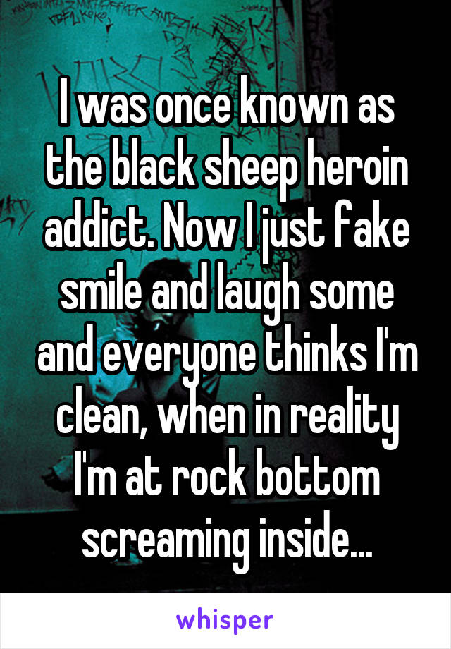 I was once known as the black sheep heroin addict. Now I just fake smile and laugh some and everyone thinks I'm clean, when in reality I'm at rock bottom screaming inside...