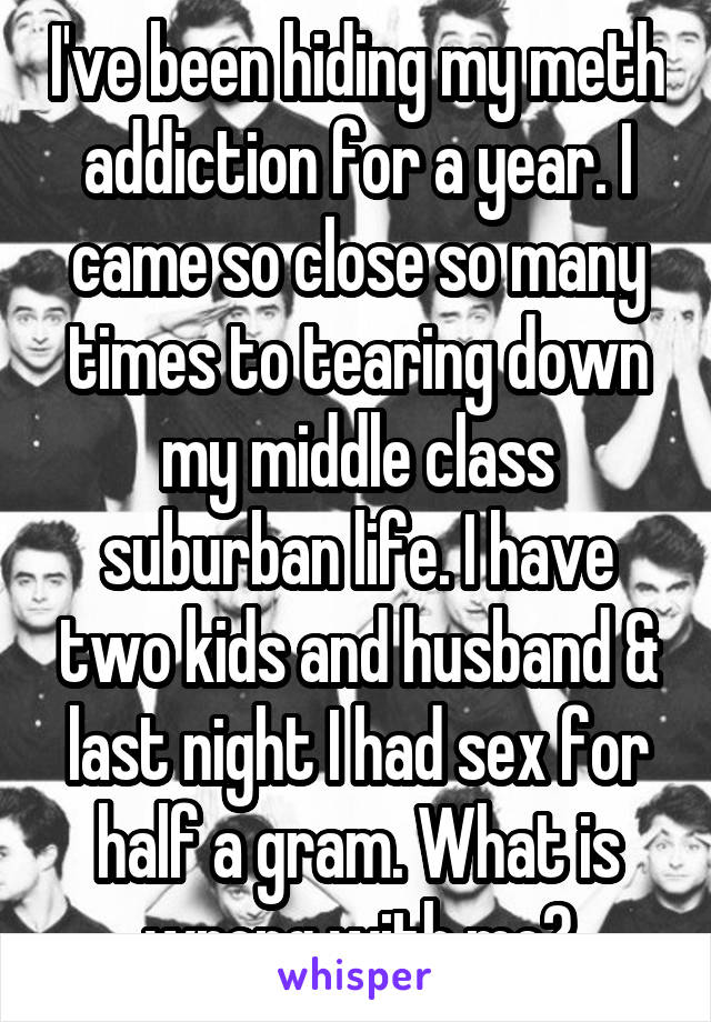 I've been hiding my meth addiction for a year. I came so close so many times to tearing down my middle class suburban life. I have two kids and husband & last night I had sex for half a gram. What is wrong with me?