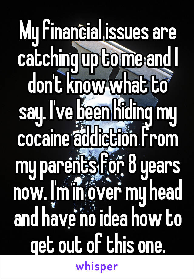 My financial issues are catching up to me and I don't know what to say. I've been hiding my cocaine addiction from my parents for 8 years now. I'm in over my head and have no idea how to get out of this one.