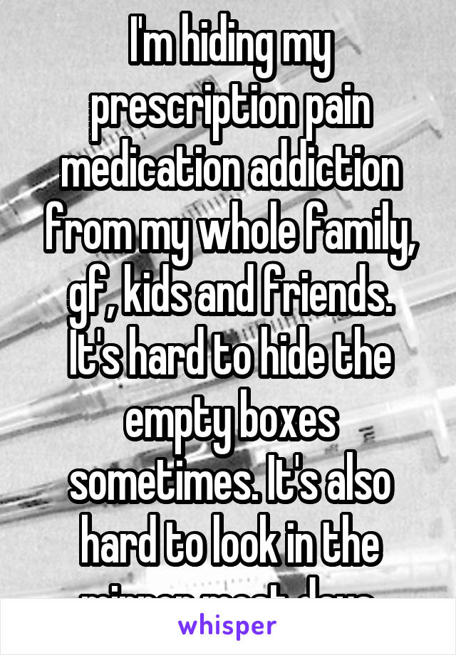 I'm hiding my prescription pain medication addiction from my whole family, gf, kids and friends.
It's hard to hide the empty boxes sometimes. It's also hard to look in the mirror most days.