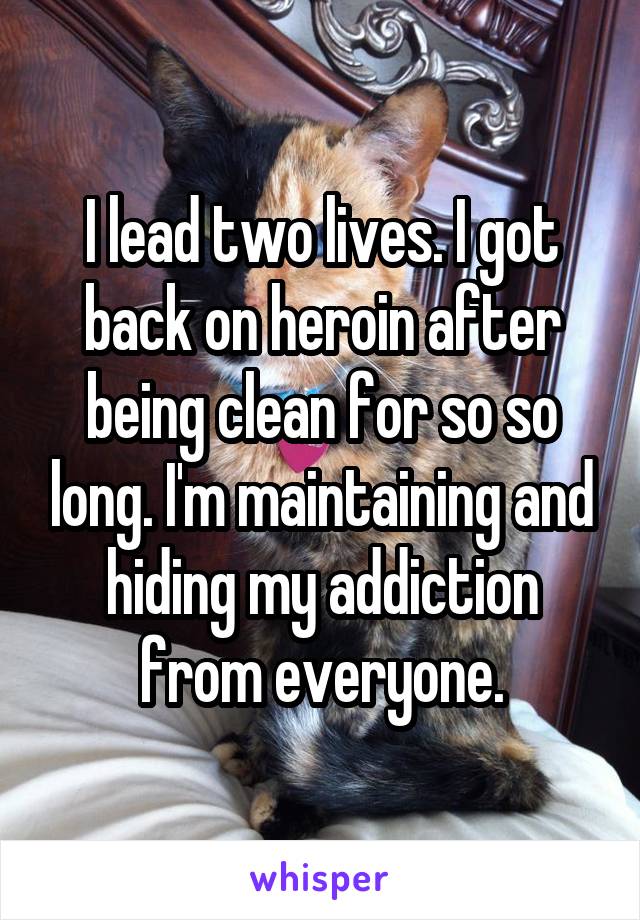 I lead two lives. I got back on heroin after being clean for so so long. I'm maintaining and hiding my addiction from everyone.