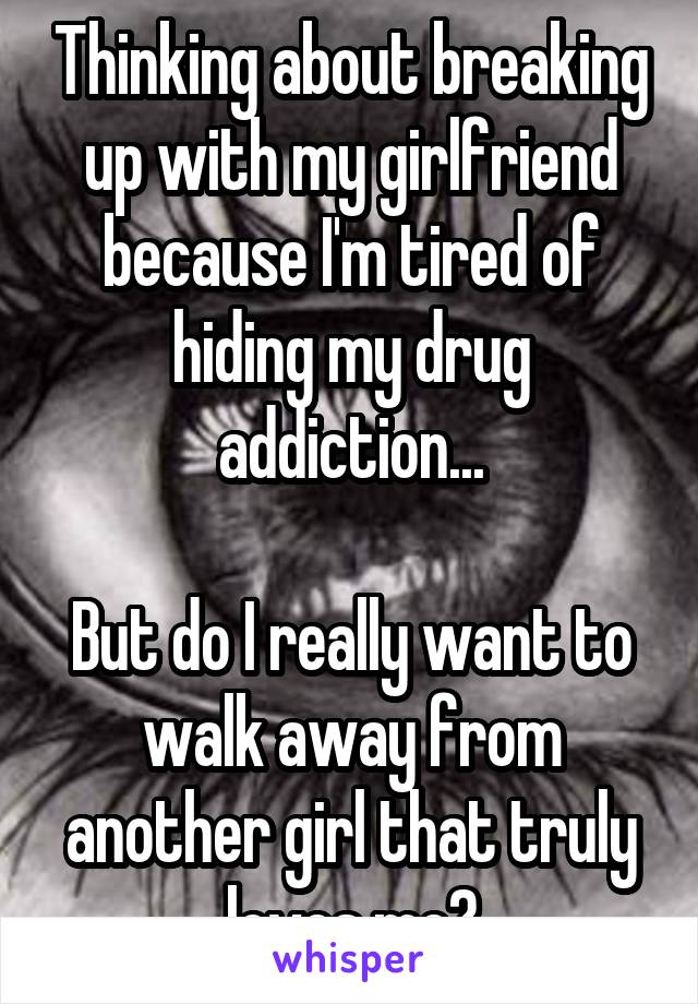 Thinking about breaking up with my girlfriend because I'm tired of hiding my drug addiction...

But do I really want to walk away from another girl that truly loves me?