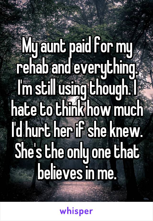 My aunt paid for my rehab and everything. I'm still using though. I hate to think how much I'd hurt her if she knew. She's the only one that believes in me.