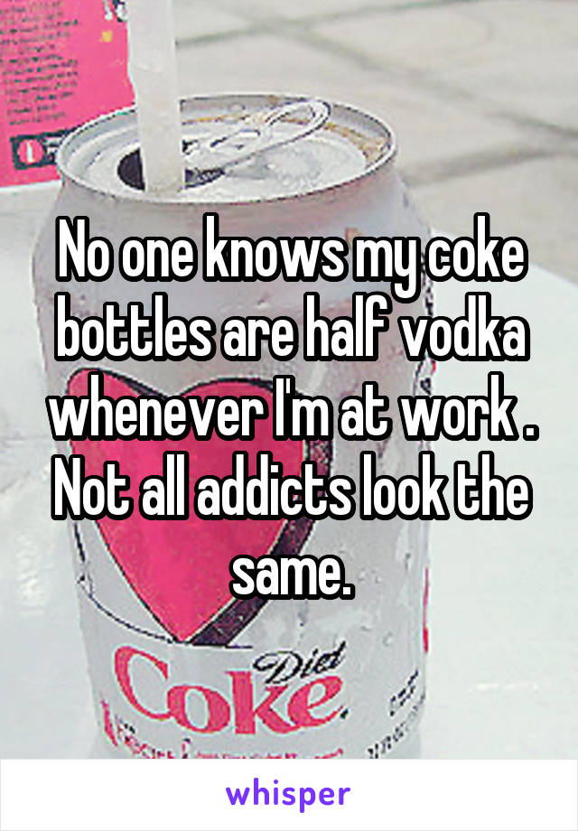 No one knows my coke bottles are half vodka whenever I'm at work . Not all addicts look the same.