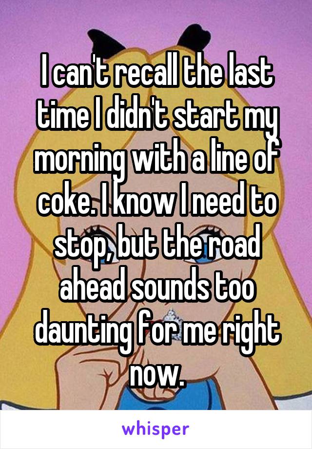 I can't recall the last time I didn't start my morning with a line of coke. I know I need to stop, but the road ahead sounds too daunting for me right now.