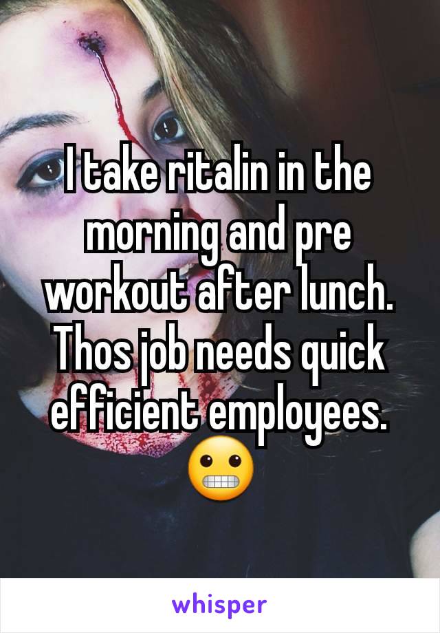 I take ritalin in the morning and pre workout after lunch. Thos job needs quick efficient employees. 😬