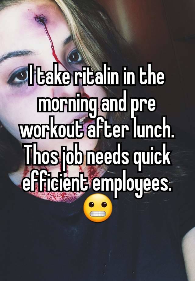 I take ritalin in the morning and pre workout after lunch. Thos job needs quick efficient employees. 😬