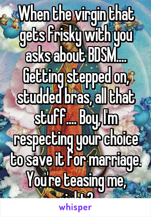 When the virgin that gets frisky with you asks about BDSM.... Getting stepped on, studded bras, all that stuff.... Boy, I'm respecting your choice to save it for marriage. You're teasing me, right?