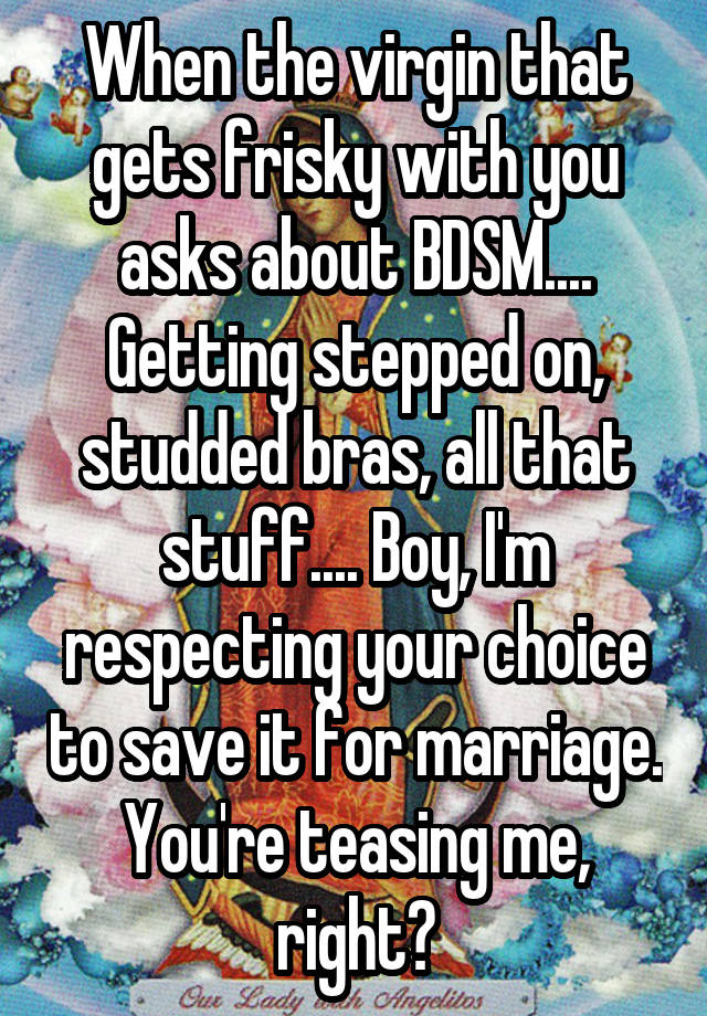 When the virgin that gets frisky with you asks about BDSM.... Getting stepped on, studded bras, all that stuff.... Boy, I'm respecting your choice to save it for marriage. You're teasing me, right?