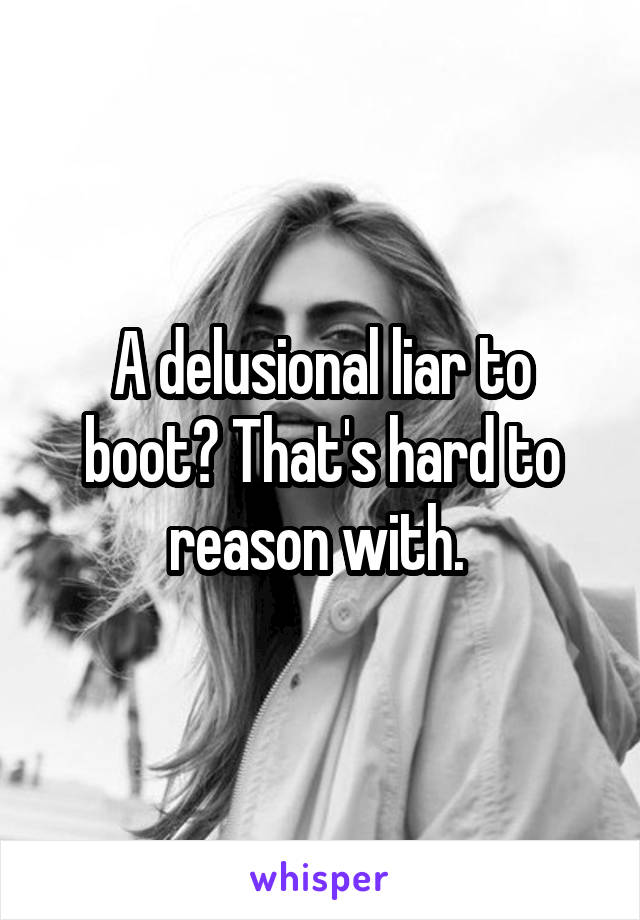 A delusional liar to boot? That's hard to reason with. 