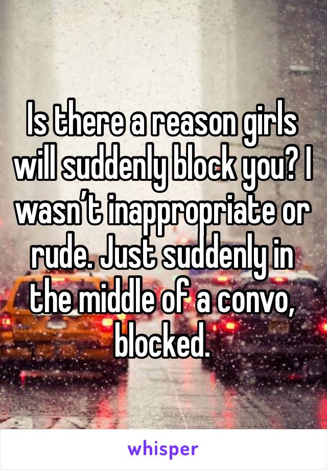 Is there a reason girls will suddenly block you? I wasn’t inappropriate or rude. Just suddenly in the middle of a convo, blocked.