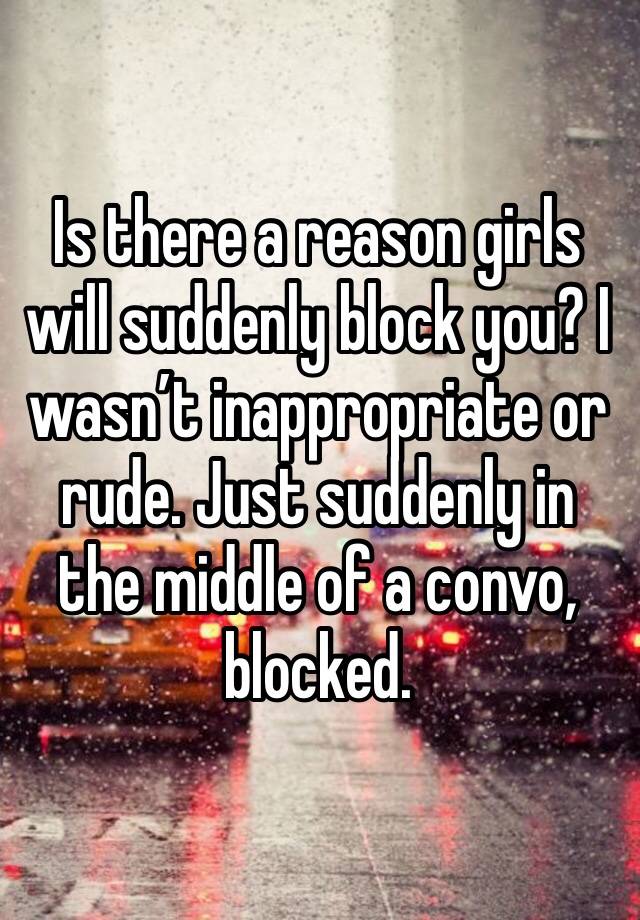 Is there a reason girls will suddenly block you? I wasn’t inappropriate or rude. Just suddenly in the middle of a convo, blocked.