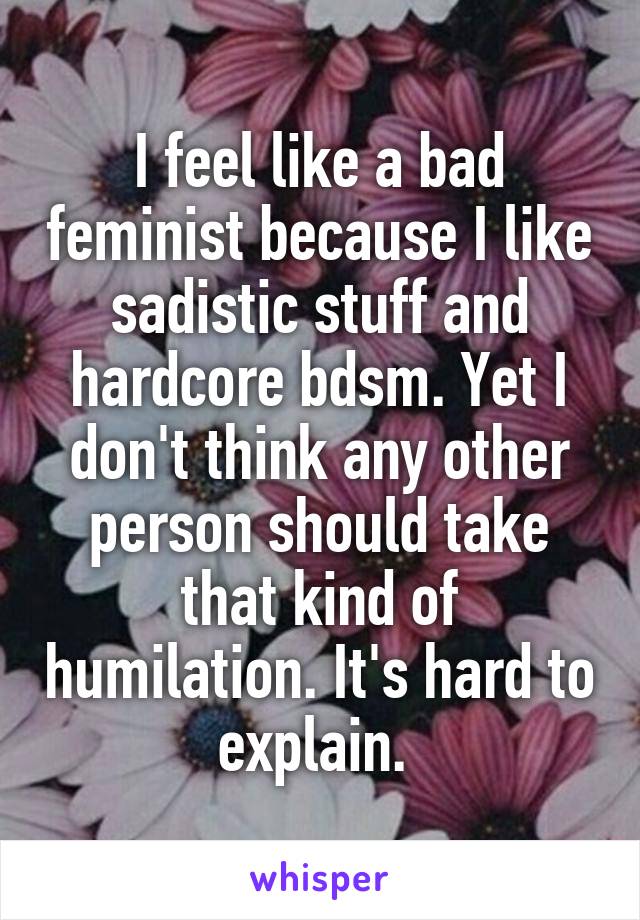 I feel like a bad feminist because I like sadistic stuff and hardcore bdsm. Yet I don't think any other person should take that kind of humilation. It's hard to explain. 