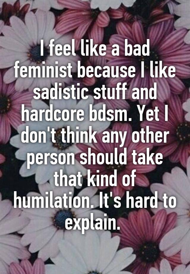 I feel like a bad feminist because I like sadistic stuff and hardcore bdsm. Yet I don't think any other person should take that kind of humilation. It's hard to explain. 