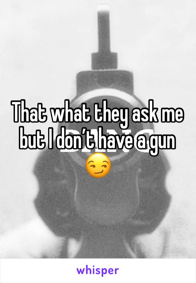 That what they ask me but I don’t have a gun 😏