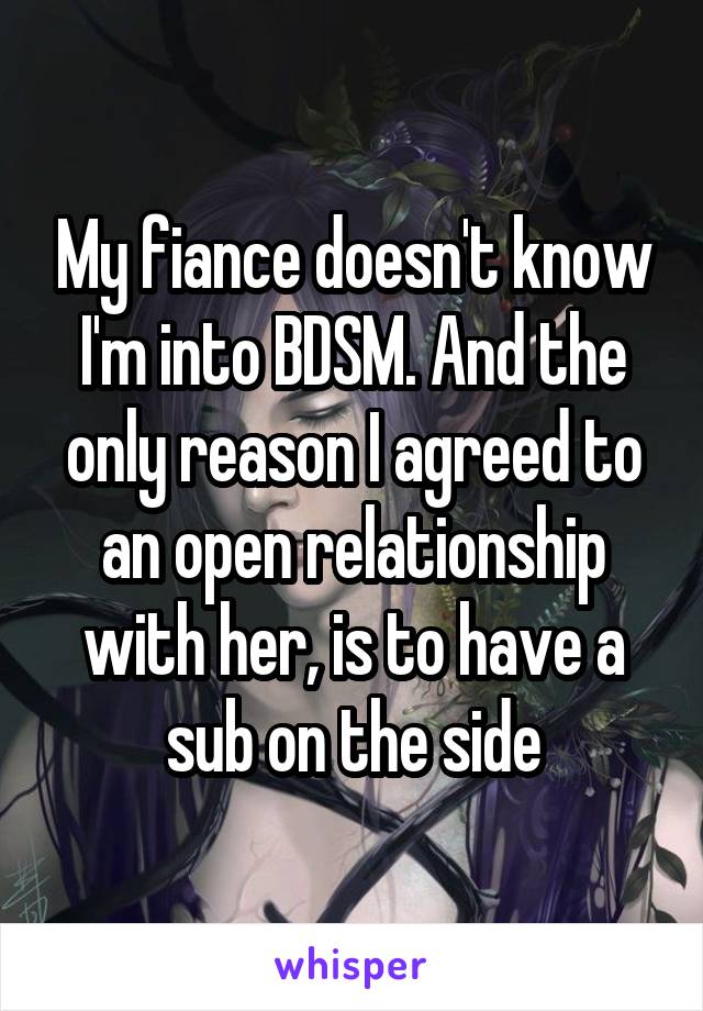 My fiance doesn't know I'm into BDSM. And the only reason I agreed to an open relationship with her, is to have a sub on the side