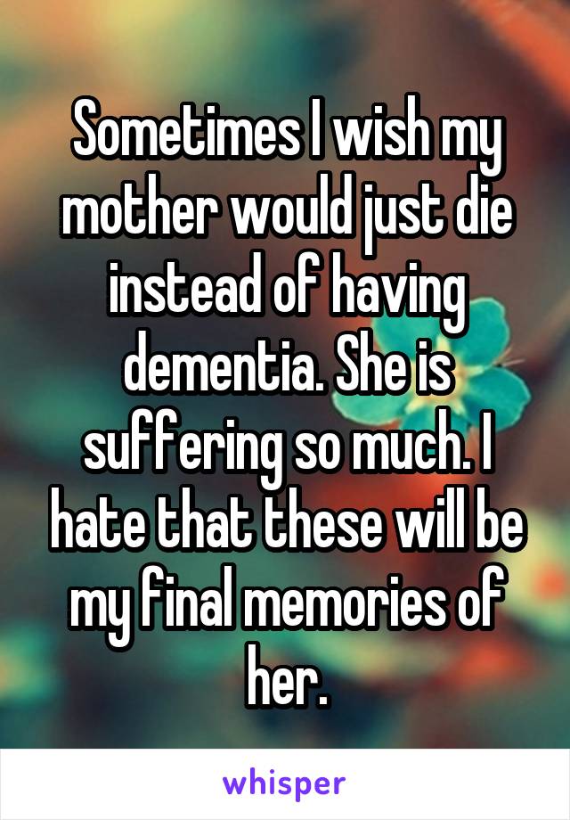 Sometimes I wish my mother would just die instead of having dementia. She is suffering so much. I hate that these will be my final memories of her.