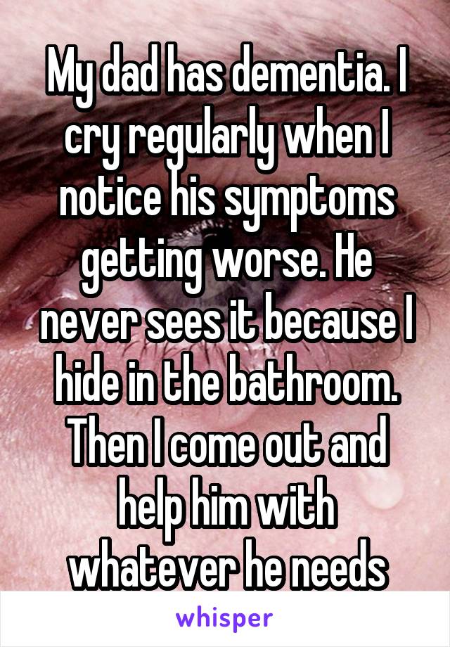 My dad has dementia. I cry regularly when I notice his symptoms getting worse. He never sees it because I hide in the bathroom. Then I come out and help him with whatever he needs